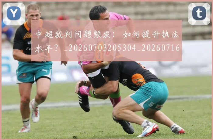 中超裁判问题频发:如何提升执法水平?_20260703205304_20260716190951