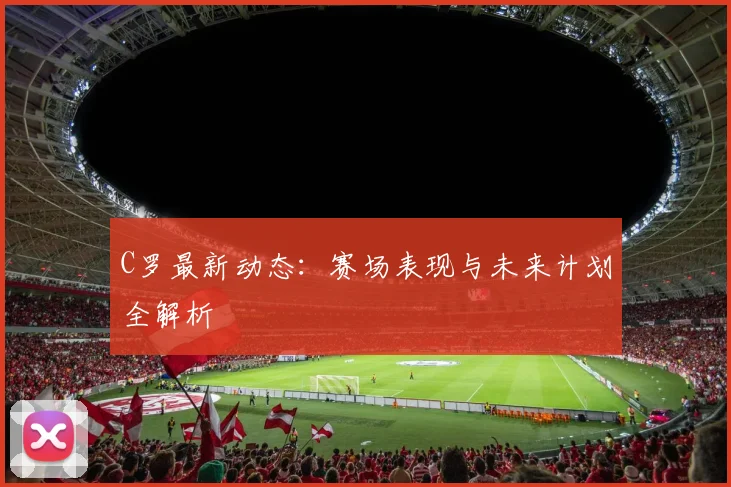 C罗最新动态:赛场表现与未来计划全解析