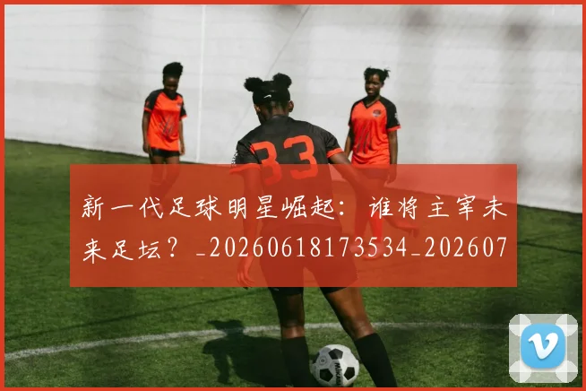 新一代足球明星崛起：谁将主宰未来足坛？_20260618173534_20260707020759_20260731170844