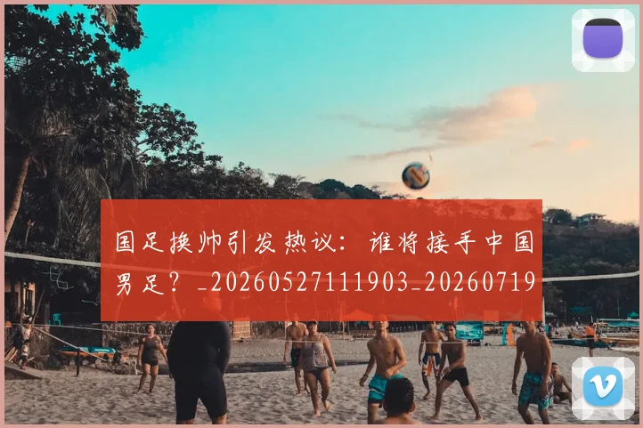 国足换帅引发热议：谁将接手中国男足？_20260527111903_20260719164007