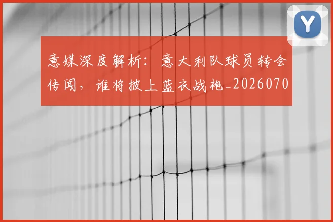 意媒深度解析:意大利队球员转会传闻,谁将披上蓝衣战袍_20260704174532