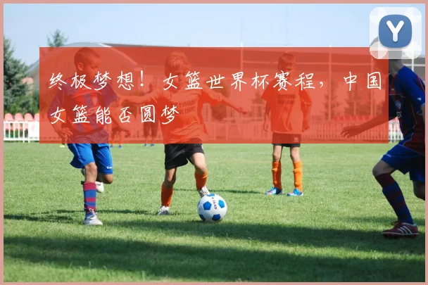 终极梦想！女篮世界杯赛程，中国女篮能否圆梦