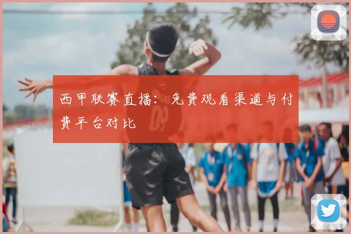 西甲联赛直播：免费观看渠道与付费平台对比