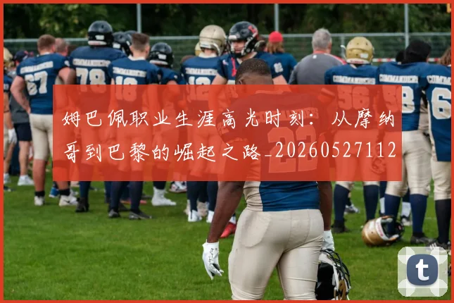 姆巴佩职业生涯高光时刻:从摩纳哥到巴黎的崛起之路_20260527112209