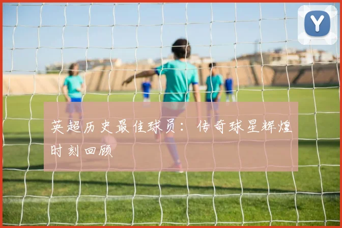 英超历史最佳球员:传奇球星辉煌时刻回顾