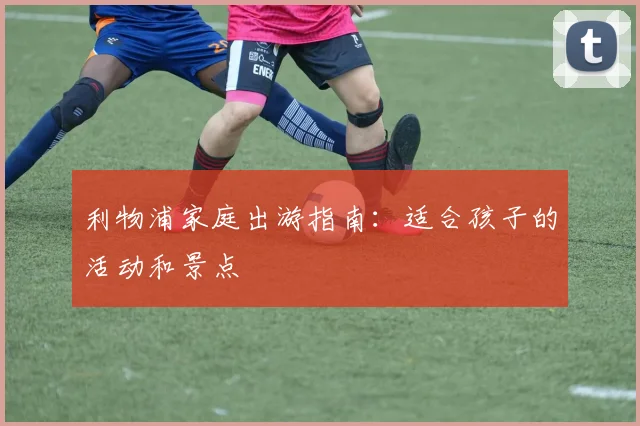 利物浦家庭出游指南：适合孩子的活动和景点