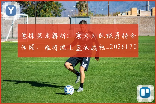 意媒深度解析：意大利队球员转会传闻，谁将披上蓝衣战袍_20260704174532