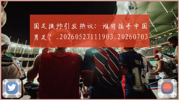 国足换帅引发热议：谁将接手中国男足？_20260527111903_20260703223740_20260719164007
