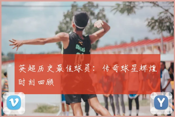 英超历史最佳球员：传奇球星辉煌时刻回顾