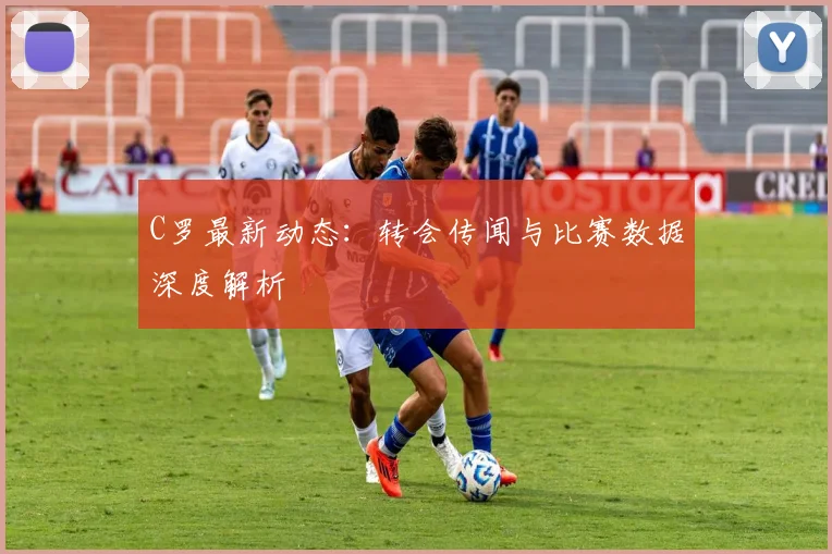 C罗最新动态：转会传闻与比赛数据深度解析