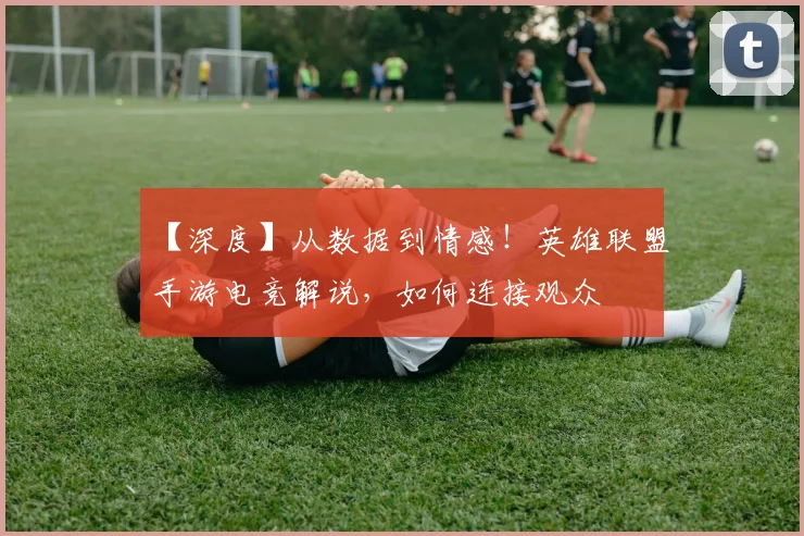 【深度】从数据到情感！英雄联盟手游电竞解说，如何连接观众