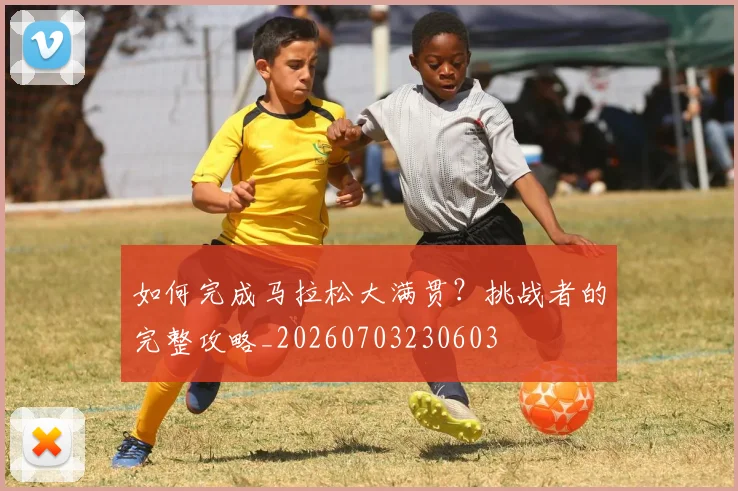 如何完成马拉松大满贯？挑战者的完整攻略_20260703230603