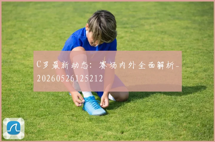 C罗最新动态：赛场内外全面解析_20260526125212