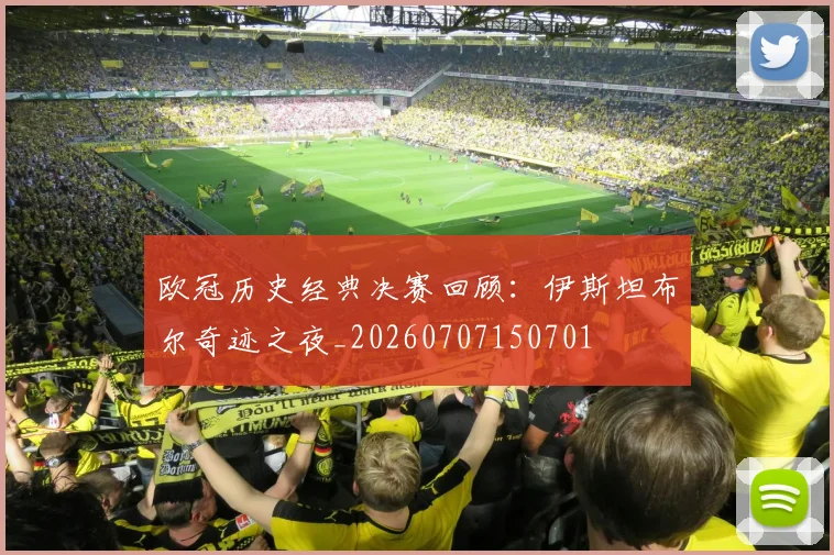欧冠历史经典决赛回顾:伊斯坦布尔奇迹之夜_20260707150701