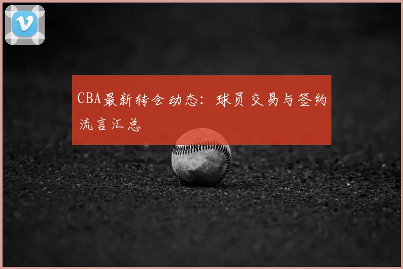CBA最新转会动态：球员交易与签约流言汇总