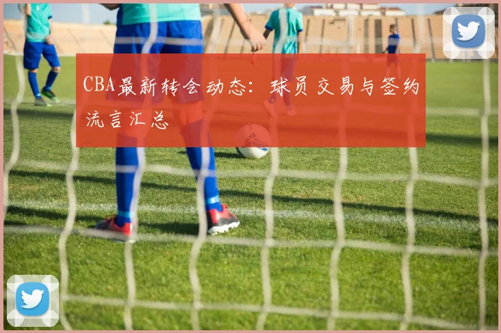 CBA最新转会动态：球员交易与签约流言汇总