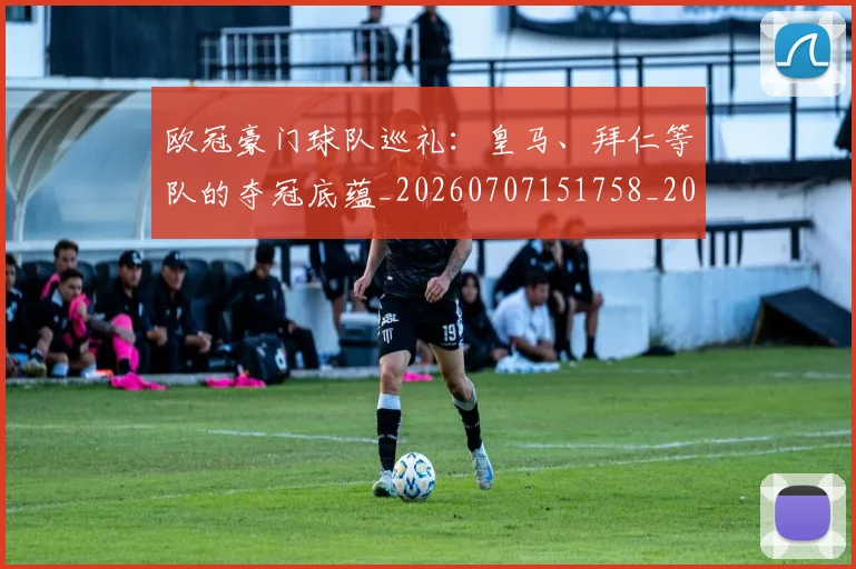 欧冠豪门球队巡礼：皇马、拜仁等队的夺冠底蕴_20260707151758_20260801165101