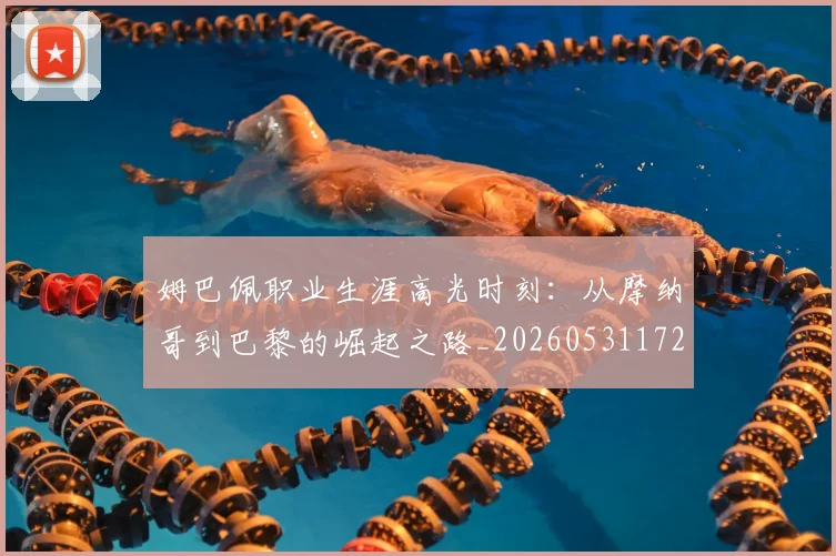 姆巴佩职业生涯高光时刻:从摩纳哥到巴黎的崛起之路_20260531172634