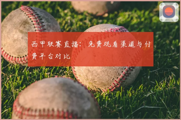 西甲联赛直播:免费观看渠道与付费平台对比