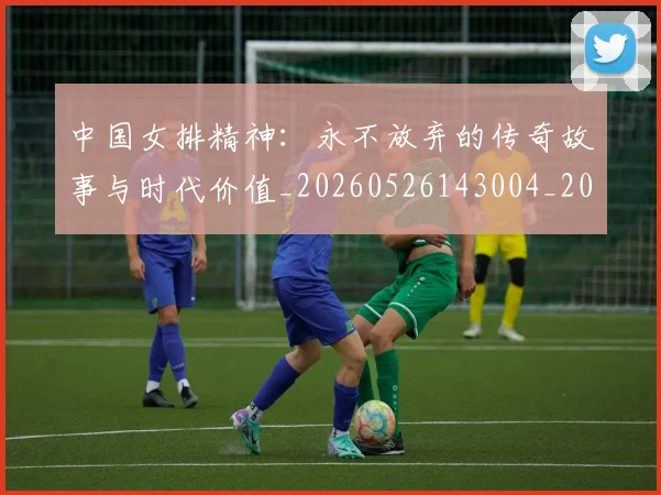 中国女排精神：永不放弃的传奇故事与时代价值_20260526143004_20260715193754