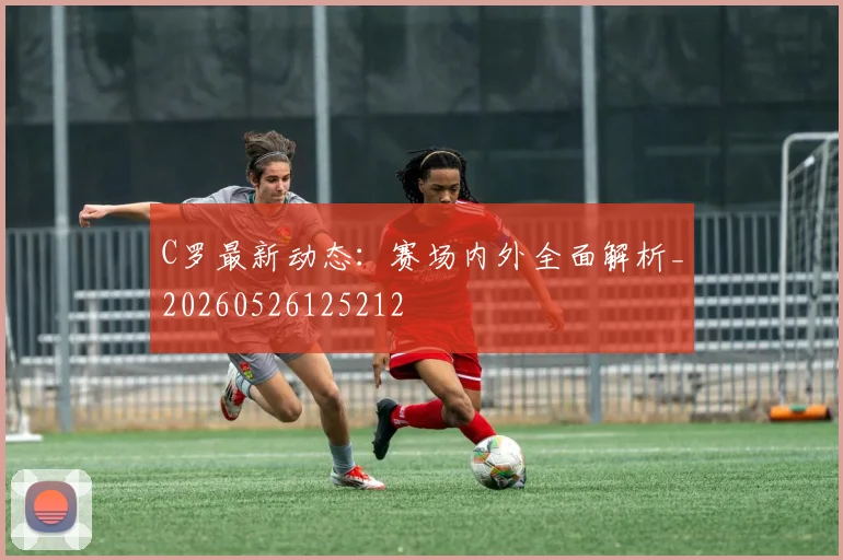 C罗最新动态：赛场内外全面解析_20260526125212
