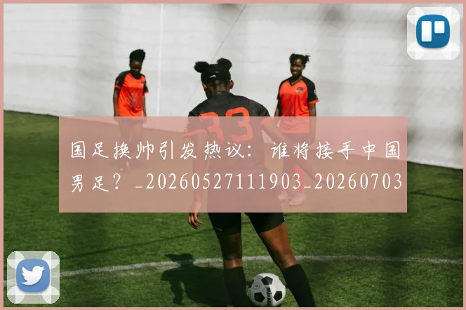 国足换帅引发热议：谁将接手中国男足？_20260527111903_20260703223740_20260719164007