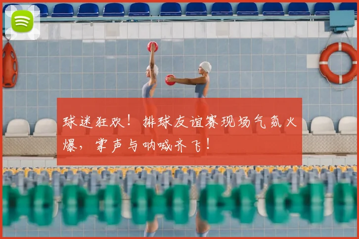 球迷狂欢！排球友谊赛现场气氛火爆，掌声与呐喊齐飞！