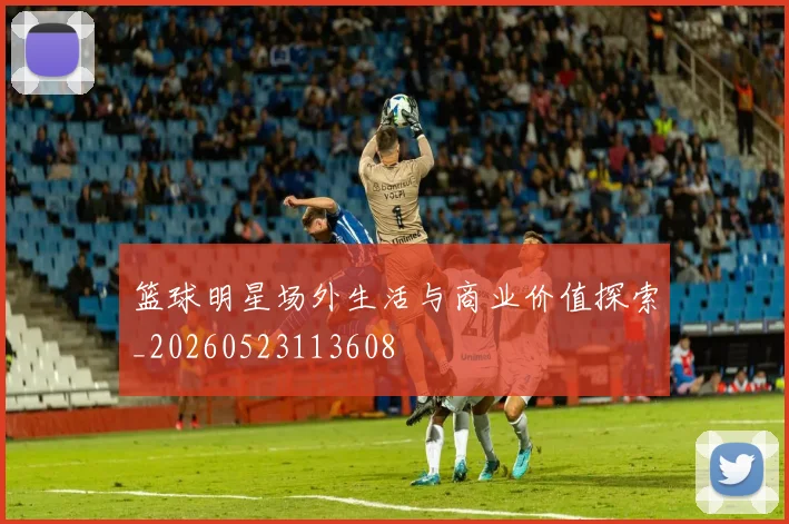 篮球明星场外生活与商业价值探索_20260523113608